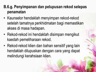 B.6.g. Penyimpanan dan pelupusan rekod selepas
penamatan
• Kaunselor hendaklah menyimpan rekod-rekod
setelah tamatnya perkhidmatan bagi memastikan
akses di masa hadapan.
• Rekod-rekod ini hendaklah disimpan mengikut
kaedah pemeliharaan rekod.
• Rekod-rekod klien dan bahan sensitif yang lain
hendaklah dilupuskan dengan cara yang dapat
melindungi kerahsiaan klien.
 