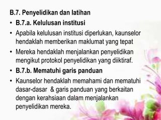 B.7. Penyelidikan dan latihan
• B.7.a. Kelulusan institusi
• Apabila kelulusan institusi diperlukan, kaunselor
hendaklah memberikan maklumat yang tepat
• Mereka hendaklah menjalankan penyelidikan
mengikut protokol penyelidikan yang diiktiraf.
• B.7.b. Mematuhi garis panduan
• Kaunselor hendaklah memahami dan mematuhi
dasar-dasar & garis panduan yang berkaitan
dengan kerahsiaan dalam menjalankan
penyelidikan mereka.
 