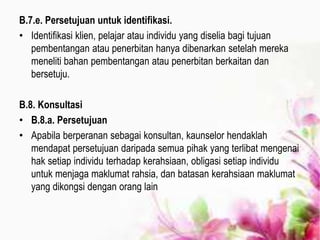 B.7.e. Persetujuan untuk identifikasi.
• Identifikasi klien, pelajar atau individu yang diselia bagi tujuan
pembentangan atau penerbitan hanya dibenarkan setelah mereka
meneliti bahan pembentangan atau penerbitan berkaitan dan
bersetuju.
B.8. Konsultasi
• B.8.a. Persetujuan
• Apabila berperanan sebagai konsultan, kaunselor hendaklah
mendapat persetujuan daripada semua pihak yang terlibat mengenai
hak setiap individu terhadap kerahsiaan, obligasi setiap individu
untuk menjaga maklumat rahsia, dan batasan kerahsiaan maklumat
yang dikongsi dengan orang lain
 