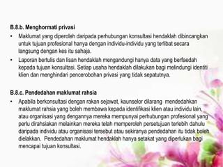B.8.b. Menghormati privasi
• Maklumat yang diperoleh daripada perhubungan konsultasi hendaklah dibincangkan
untuk tujuan profesional hanya dengan individu-individu yang terlibat secara
langsung dengan kes itu sahaja.
• Laporan bertulis dan lisan hendaklah mengandungi hanya data yang berfaedah
kepada tujuan konsultasi. Setiap usaha hendaklah dilakukan bagi melindungi identiti
klien dan menghindari pencerobohan privasi yang tidak sepatutnya.
B.8.c. Pendedahan maklumat rahsia
• Apabila berkonsultasi dengan rakan sejawat, kaunselor dilarang mendedahkan
maklumat rahsia yang boleh membawa kepada identifikasi klien atau individu lain,
atau organisasi yang dengannya mereka mempunyai perhubungan profesional yang
perlu dirahsiakan melainkan mereka telah memperoleh persetujuan terlebih dahulu
daripada individu atau organisasi tersebut atau sekiranya pendedahan itu tidak boleh
dielakkan. Pendedahan maklumat hendaklah hanya setakat yang diperlukan bagi
mencapai tujuan konsultasi.
 