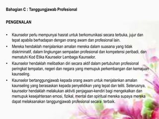 Bahagian C : Tanggungjawab Profesional
PENGENALAN
• Kaunselor perlu mempunyai hasrat untuk berkomunikasi secara terbuka, jujur dan
tepat apabila berhadapan dengan orang awam dan profesional lain.
• Mereka hendaklah menjalankan amalan mereka dalam suasana yang tidak
diskriminatif, dalam lingkungan sempadan profesional dan kompetensi peribadi, dan
mematuhi Kod Etika Kaunselor Lembaga Kaunselor.
• Kaunselor hendaklah melibatkan diri secara aktif dalam pertubuhan profesional
peringkat tempatan, negeri dan negara yang memupuk perkembangan dan kemajuan
kaunseling.
• Kaunselor bertanggungjawab kepada orang awam untuk menjalankan amalan
kaunseling yang berasaskan kepada penyelidikan yang tepat dan teliti. Seterusnya,
kaunselor hendaklah melakukan aktiviti penjagaan-kendiri bagi mengekalkan dan
memupuk kesejahteraan emosi, fizikal, mental dan spiritual mereka supaya mereka
dapat melaksanakan tanggungjawab profesional secara terbaik.
 