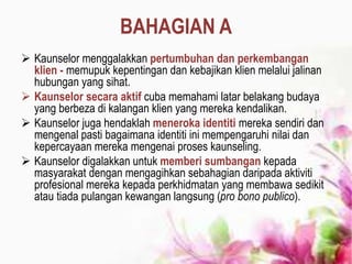 BAHAGIAN A
 Kaunselor menggalakkan pertumbuhan dan perkembangan
klien - memupuk kepentingan dan kebajikan klien melalui jalinan
hubungan yang sihat.
 Kaunselor secara aktif cuba memahami latar belakang budaya
yang berbeza di kalangan klien yang mereka kendalikan.
 Kaunselor juga hendaklah meneroka identiti mereka sendiri dan
mengenal pasti bagaimana identiti ini mempengaruhi nilai dan
kepercayaan mereka mengenai proses kaunseling.
 Kaunselor digalakkan untuk memberi sumbangan kepada
masyarakat dengan mengagihkan sebahagian daripada aktiviti
profesional mereka kepada perkhidmatan yang membawa sedikit
atau tiada pulangan kewangan langsung (pro bono publico).
 
