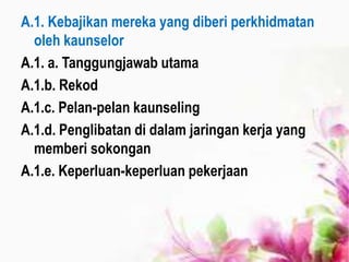 A.1. Kebajikan mereka yang diberi perkhidmatan
oleh kaunselor
A.1. a. Tanggungjawab utama
A.1.b. Rekod
A.1.c. Pelan-pelan kaunseling
A.1.d. Penglibatan di dalam jaringan kerja yang
memberi sokongan
A.1.e. Keperluan-keperluan pekerjaan
 
