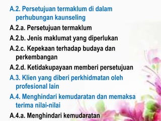 A.2. Persetujuan termaklum di dalam
perhubungan kaunseling
A.2.a. Persetujuan termaklum
A.2.b. Jenis maklumat yang diperlukan
A.2.c. Kepekaan terhadap budaya dan
perkembangan
A.2.d. Ketidakupayaan memberi persetujuan
A.3. Klien yang diberi perkhidmatan oleh
profesional lain
A.4. Menghindari kemudaratan dan memaksa
terima nilai-nilai
A.4.a. Menghindari kemudaratan
 