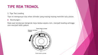 TIPE REM TROMOL
2. Tipe Two Leading
Tipe ini mempunyai dua whee slilinder yang masing-masing memiliki satu piston.
 Keuntungan :
Pada saat kendaraan bergerak maju kedua sepatu rem, menjadi leading sehingga
rem menjadi lebih pakem
 