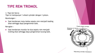 TIPE REM TROMOL
4. Tipe Uni-Servo
Tipe ini mempunyai 1 wheel cylinder dengan 1 piston.
Keuntungan :
 Saat kendaraan maju kedua sepatu rem menjadi leading
shoe sehingga daya pengereman baik.
Kerugian :
 Saat kendaraan mundur ke dua sepatu rem menjadi
trailing shoe sehingga daya pengereman kurang baik.
 