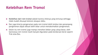 Kelebihan Rem Tromol
 Kelebihan dari rem tromol adalah karena sifatnya yang tertutup sehingga
tidak mudah disusupi kotoran ataupun debu.
 Dan juga kinerja pengeraman pada rem tromol lebih lembut dan penampang
pengereman dapat dibuat lebih lebar untuk memaksimalkan pengereman.
 Selain itu rem tromol juga mampu menahan beban yang cukup besar, oleh
karenanya rem tromol masih banyak digunakan pada kendaraan berat seperti
Truk atau Bus.
 