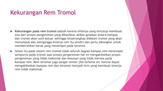 Kekurangan Rem Tromol
 Kekurangan pada rem tromol adalah karena sifatnya yang tertutup membuat
sisa dari proses pengereman yang dihasilkan akibat gesekan antara kampas
dan tromol akan sulit keluar sehingga terperangkap didalam tromol yang akan
menumpuk dan menganggu kinerja rem itu sendiri dan perlu dibongkar untuk
membersihkan kerak yang menempel pada teromol.
 Selain itu pada sistem rem tromol tidak seluruh bagian kampas rem menempel
sempurna pada tromol saat proses pengereman hal ini mengakibatkan proses
pengereman yang tidak maksimal dan keausan yang tidak merata pada
kampas rem. Rem teromol juga sangat rentan jika terkena air, karena dapat
mengakibatkan kampas rem dan teromol menjadi licin yang membuat kinerja
rem tidak maksimal.
 