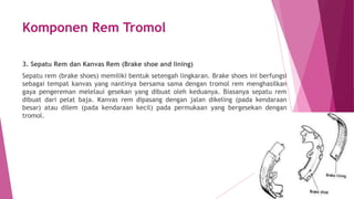 Komponen Rem Tromol
3. Sepatu Rem dan Kanvas Rem (Brake shoe and lining)
Sepatu rem (brake shoes) memiliki bentuk setengah lingkaran. Brake shoes ini berfungsi
sebagai tempat kanvas yang nantinya bersama sama dengan tromol rem menghasilkan
gaya pengereman melelaui gesekan yang dibuat oleh keduanya. Biasanya sepatu rem
dibuat dari pelat baja. Kanvas rem dipasang dengan jalan dikeling (pada kendaraan
besar) atau dilem (pada kendaraan kecil) pada permukaan yang bergesekan dengan
tromol.
 