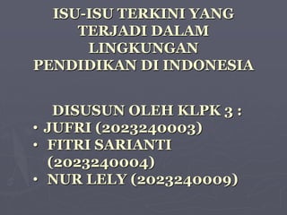 ISU-ISU TERKINI YANG
TERJADI DALAM
LINGKUNGAN
PENDIDIKAN DI INDONESIA
DISUSUN OLEH KLPK 3 :
• JUFRI (2023240003)
• FITRI SARIANTI
(2023240004)
• NUR LELY (2023240009)
 
