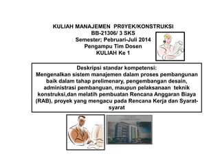 KULIAH MANAJEMEN PR0YEK/KONSTRUKSI
BB-21306/ 3 SKS
Semester; Pebruari-Juli 2014
Pengampu Tim Dosen
KULIAH Ke 1
Deskripsi standar kompetensi:
Mengenalkan sistem manajemen dalam proses pembangunan
baik dalam tahap prelimenary, pengembangan desain,
administrasi pembanguan, maupun pelaksanaan teknik
konstruksi,dan melatih pembuatan Rencana Anggaran Biaya
(RAB), proyek yang mengacu pada Rencana Kerja dan Syarat-
syarat
 