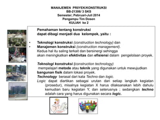 Pemahaman tentang konstruksi
dapat dibagi menjadi dua kelompok, yaitu :
• Teknologi konstruksi (construction technology) dan
• Manajemen konstruksi (construction management).
Kedua hal itu saling terkait dan bersinergi sehingga
akan meningkatkan efektivitas dan efisiensi dalam pengelolaan proyek.
Teknologi konstruksi (construction technology)
mempelajari metode atau teknik yang digunakan untuk mewujudkan
bangunan fisik dalam lokasi proyek.
Technology berasal dari kata Techno dan logic.
Logic dapat diartikan sebagai urutan dari setiap langkah kegiatan
(prosedur), misalnya kegiatan X harus dilaksanakan lebih dahulu
kemudian baru kegiatan Y, dan seterusnya ; sedangkan techno
adalah cara yang harus digunakan secara logic.
MANAJEMEN PR0YEK/KONSTRUKSI
BB-21306/ 3 SKS
Semester; Pebruari-Juli 2014
Pengampu Tim Dosen
KULIAH ke 2
 