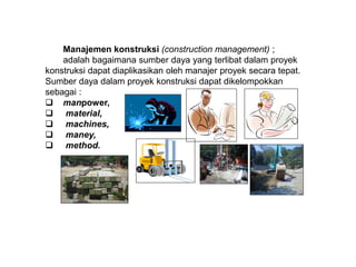 Manajemen konstruksi (construction management) ;
adalah bagaimana sumber daya yang terlibat dalam proyek
konstruksi dapat diaplikasikan oleh manajer proyek secara tepat.
Sumber daya dalam proyek konstruksi dapat dikelompokkan
sebagai :
 manpower,
 material,
 machines,
 maney,
 method.
 