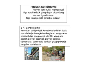 PROYEK KONSTRUKSI
Proyek konstruksi mempunyai
tiga karakteristik yang dapat dipandang
secara tiga dimensi.
Tiga karakteristik tersebut adalah :
■ 1. Bersifat unik
Keunikan dari proyek konstruksi adalah tidak
pernah terjadi rangkaian kegiatan yang sama
persis (tidak ada proyek identik, yang ada
adalah proyek sejenis), proyek bersifat
sementara, dan selalu terlibat group pekerja
yang berbeda-beda.
 