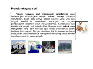 Proyek rekayasa sipil mempunyai karakteristik yang
berbeda jika dibandingkan dengan industri lainnya (misalnya
manufaktur). Salah satu cirinya adalah sifatnya yang unik dan
tunggal. Kondisi ini memerlukan rancangan dan program
pembangunan tersendiri untuk mewujudkannya. Konsekuensi dari
karakteristik proyek sipil adalah dibutuhkannya suatu teknik atau
manajemen yang lebih fleksibel agar dapat diaplikasikan dalam
berbagai jenis proyek. Dengan demikian, teknik manajemen harus
disesuaikan untuk membentuk manajemen baru yang sesuai kondisi
dan situasi masing-masing proyek.
Proyek rekayasa sipil
 