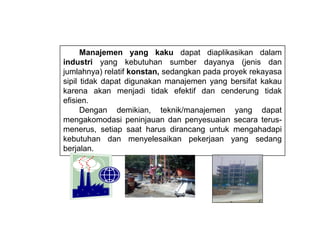 Manajemen yang kaku dapat diaplikasikan dalam
industri yang kebutuhan sumber dayanya (jenis dan
jumlahnya) relatif konstan, sedangkan pada proyek rekayasa
sipil tidak dapat digunakan manajemen yang bersifat kakau
karena akan menjadi tidak efektif dan cenderung tidak
efisien.
Dengan demikian, teknik/manajemen yang dapat
mengakomodasi peninjauan dan penyesuaian secara terus-
menerus, setiap saat harus dirancang untuk mengahadapi
kebutuhan dan menyelesaikan pekerjaan yang sedang
berjalan.
 