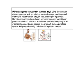 Perkiraan jenis dan jumlah sumber daya yang dibutuhkan
dalam suatu proyek konstruksi menjadi sangat penting untuk
mencapai keberhasilan proyek sesuai dengan tujuannya.
Kontribusi sumber daya dalam perencanaan memungkinkan
perumusan suatu rencana atau beberapa rencana yang akan
memberikan gambaran secara menyeluruh tentang metode
konstruksi yang akan digunakan dalam proses tujuan.
 