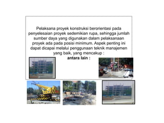 Pelaksana proyek konstruksi berorientasi pada
penyelesaian proyek sedemikian rupa, sehingga jumlah
sumber daya yang digunakan dalam pelaksanaan
proyek ada pada posisi minimum. Aspek penting ini
dapat dicapai melalui penggunaan teknik manajemen
yang baik, yang mencakup :
antara lain :
 