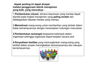 1 Pembentukan situasi, dimana keputusan yang mantap dapat
diambil pada tingkat manajemen yang paling rendah dan
didelegasikan kepada mereka yang mampu.
2.Memotivasi orang-orang untuk memberikan yang terbaik dalam
batas kemampuannya dengan menerapkan hubungan manusiawi.
3.Pembentukan semangat kerjasama kelompok dalam
organisasi sehingga organisasi dapat berjalan secara utuh
.
4.Penyediaan fasilitas yang memungkinkan orang-orang yang
terlibat dalam proyek meningkatkan kemampuannya dan cakupan
kemampuannya.
. Aspek penting ini dapat dicapai
melalui penggunaan teknik manajemen
yang baik, yang mencakup :
 