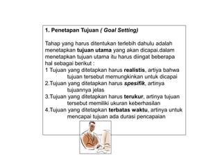 1. Penetapan Tujuan ( Goal Setting)
Tahap yang harus ditentukan terlebih dahulu adalah
menetapkan tujuan utama yang akan dicapai.dalam
menetapkan tujuan utama itu harus diingat beberapa
hal sebagai berikut :
1 Tujuan yang ditetapkan harus realistis, artiya bahwa
tujuan tersebut memungkinkan untuk dicapai
2.Tujuan yang ditetapkan harus spesifik, artinya
tujuannya jelas
3.Tujuan yang ditetapkan harus terukur, artinya tujuan
tersebut memiliki ukuran keberhasilan
4.Tujuan yang ditetapkan terbatas waktu, artinya untuk
mencapai tujuan ada durasi pencapaian
 
