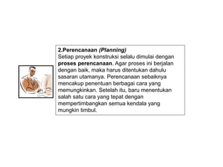 2.Perencanaan (Planning)
Setiap proyek konstruksi selalu dimulai dengan
proses perencanaan. Agar proses ini berjalan
dengan baik, maka harus ditentukan dahulu
sasaran utamanya. Perencanaan sebaiknya
mencakup penentuan berbagai cara yang
memungkinkan. Setelah itu, baru menentukan
salah satu cara yang tepat dengan
mempertimbangkan semua kendala yang
mungkin timbul.
 