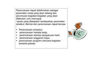 Perencanaan dapat didefinisikan sebagai
peramalan masa yang akan datang dan
perumusan kegiatan-kegiatan yang akan
dilakukan untu mencapai
tujuan yang ditetapkan berdasarkan peramalan
tersebut. Bentuk dari perencanaan dapat berupa
:
 Perencanaan prosedur,
 perencanaan metode kerja,
 perencanaan standar pengukuran hasil,
 perencanaan anggaran biaya,
 perencanaan program (rencana kegiatan
berserta jadwal)
 