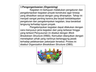 3.Pengorganisasian (Organizing)
Kegiatan ini bertujuan melakukan pengaturan dan
pengelompokan kegiatan proyek konstruksi agar kinerja
yang dihasilkan sesuai dengan yang diharapkan. Tahap ini
menjadi sangat penting karena jika terjadi ketidaktepatan
pengaturan dan pengelompokan kegiatan, bisa berakibat
langsung terhadap tujuan proyek.
Pengelompokan kegiatan dapat dilakukan dengan
cara menyusun jenis kegiatan dari yang terbesar hingga
yang terkecil Penyusunan ini disebut dengan Work
Breakdown Structure (WBS). Kemudian dilanjutkan dengan
menetapkan pihak yang nantinya bertanggung jawab
terhadap pelaksanaan pekerjaan tersebut. Proses ini
disebut Organization Breakdown Structure (OBS).
 
