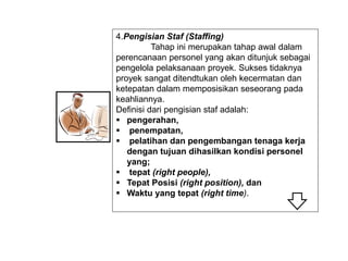 4.Pengisian Staf (Staffing)
Tahap ini merupakan tahap awal dalam
perencanaan personel yang akan ditunjuk sebagai
pengelola pelaksanaan proyek. Sukses tidaknya
proyek sangat ditendtukan oleh kecermatan dan
ketepatan dalam memposisikan seseorang pada
keahliannya.
Definisi dari pengisian staf adalah:
 pengerahan,
 penempatan,
 pelatihan dan pengembangan tenaga kerja
dengan tujuan dihasilkan kondisi personel
yang;
 tepat (right people),
 Tepat Posisi (right position), dan
 Waktu yang tepat (right time).
 
