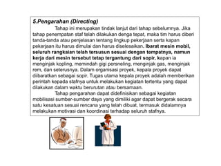 5.Pengarahan (Directing)
Tahap ini merupakan tindak lanjut dari tahap sebelumnya. Jika
tahap penempatan staf telah dilakukan denga tepat, maka tim harus diberi
tanda-tanda atau penjelasan tentang lingkup pekerjaan serta kapan
pekerjaan itu harus dimulai dan harus diselesaikan. Ibarat mesin mobil,
seluruh rangkaian telah tersusun sesuai dengan tempatnya, namun
kerja dari mesin tersebut tetap tergantung dari sopir, kapan ia
menginjak kopling, memindah gigi persneling, menginjak gas, menginjak
rem, dan seterusnya. Dalam organisasi proyek, kepala proyek dapat
diibaratkan sebagai sopir. Tugas utama kepala proyek adalah memberikan
perintah kepada stafnya untuk melakukan kegiatan tertentu yang dapat
dilakukan dalam waktu berurutan atau bersamaan.
Tahap pengarahan dapat didefinisikan sebagai kegiatan
mobilisasi sumber-sumber daya yang dimiliki agar dapat bergerak secara
satu kesatuan sesuai rencana yang telah dibuat, termasuk didalamnya
melakukan motivasi dan koordinasi terhadap seluruh stafnya.
 