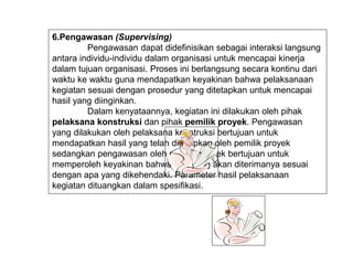 6.Pengawasan (Supervising)
Pengawasan dapat didefinisikan sebagai interaksi langsung
antara individu-individu dalam organisasi untuk mencapai kinerja
dalam tujuan organisasi. Proses ini berlangsung secara kontinu dari
waktu ke waktu guna mendapatkan keyakinan bahwa pelaksanaan
kegiatan sesuai dengan prosedur yang ditetapkan untuk mencapai
hasil yang diinginkan.
Dalam kenyataannya, kegiatan ini dilakukan oleh pihak
pelaksana konstruksi dan pihak pemilik proyek. Pengawasan
yang dilakukan oleh pelaksana konstruksi bertujuan untuk
mendapatkan hasil yang telah ditetapkan oleh pemilik proyek
sedangkan pengawasan oleh pemilik proyek bertujuan untuk
memperoleh keyakinan bahwa apa yang akan diterimanya sesuai
dengan apa yang dikehendaki. Parameter hasil pelaksanaan
kegiatan dituangkan dalam spesifikasi.
 