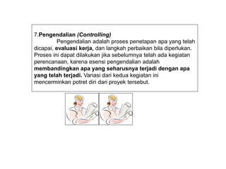 7.Pengendalian (Controlling)
Pengendalian adalah proses penetapan apa yang telah
dicapai, evaluasi kerja, dan langkah perbaikan bila diperlukan.
Proses ini dapat dilakukan jika sebelumnya telah ada kegiatan
perencanaan, karena esensi pengendalian adalah
membandingkan apa yang seharusnya terjadi dengan apa
yang telah terjadi. Variasi dari kedua kegiatan ini
mencerminkan potret diri dari proyek tersebut.
 