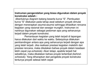 Instrumen pengendalian yang biasa digunakan dalam proyek
konstruksi adalah :
dibentuknya diagram batang beserta kurva “S”. Pembuatan
kurva “S” dilakukan pada tahap awal sebelum proyek dimulai
dengan menerapkan asumsi-asumsi sehingga dihasilkan rencana
kegiatan yang rasional dan sewajar mungkin. Instrumen ini
nantinya digunakan sebagai pedoman apa yang seharusnya
terjadi dalam proyek konstruksi.
Pemantauan kegiatan yang telah terjadi di lapangan
harus dilakukan dari waktu ke waktu. Selanjutnya dilakukan
pembandingan antara apa yang seharusnya terjadi dengan apa
yang telah terjadi. Jika realisasi prestasi kegiatan melebihi dari
prestasi rencana, maka dikatakan bahwa proyek dalam keadaan
lebih cepat (up-schedule). Akan tetapi, apabila terjadi hal
sebaliknya, maka dikatakan bahwa proyek terlambat (behind-
schedule). Yang diharapkan dari pengelola proyek konstruksi
tentunya proyek selesai lebih cepat
 