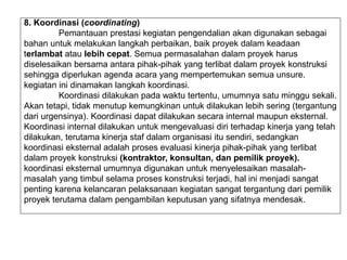 8. Koordinasi (coordinating)
Pemantauan prestasi kegiatan pengendalian akan digunakan sebagai
bahan untuk melakukan langkah perbaikan, baik proyek dalam keadaan
terlambat atau lebih cepat. Semua permasalahan dalam proyek harus
diselesaikan bersama antara pihak-pihak yang terlibat dalam proyek konstruksi
sehingga diperlukan agenda acara yang mempertemukan semua unsure.
kegiatan ini dinamakan langkah koordinasi.
Koordinasi dilakukan pada waktu tertentu, umumnya satu minggu sekali.
Akan tetapi, tidak menutup kemungkinan untuk dilakukan lebih sering (tergantung
dari urgensinya). Koordinasi dapat dilakukan secara internal maupun eksternal.
Koordinasi internal dilakukan untuk mengevaluasi diri terhadap kinerja yang telah
dilakukan, terutama kinerja staf dalam organisasi itu sendiri, sedangkan
koordinasi eksternal adalah proses evaluasi kinerja pihak-pihak yang terlibat
dalam proyek konstruksi (kontraktor, konsultan, dan pemilik proyek).
koordinasi eksternal umumnya digunakan untuk menyelesaikan masalah-
masalah yang timbul selama proses konstruksi terjadi, hal ini menjadi sangat
penting karena kelancaran pelaksanaan kegiatan sangat tergantung dari pemilik
proyek terutama dalam pengambilan keputusan yang sifatnya mendesak.
 
