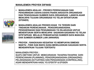  MANAJEMEN ADALAH ; PROSES PERENCANAAN DAN
PENGAWASAN USAHA-USAHA PAARA ANGGOTA ORGANISASI
DAN PENGGUNAAN SUMBER DAYA ORGANISASI LAINNYA AGAR
MENCAPAI TUJUAN ORGANISASI YG TELAH DITENTUKAN
(STONER)
 MANAJEMEN ADALAH PROSES KHAS YG TERDIRI DARI
TINDAKAN PERENCANAAN , PENGORGANISASIAN,
PENGGERAKAN DAN PENGAWASAN YG DILAKUKAN UNTUK
MENENTUKAN SERTA MENCAPAI SASARAN-SASARAN YG TELAH
DITETAPKAN MELALUI PEMANFAATAN SUMBER DAYA MANUSIA
DAN SUMBER-SUMBER LAIN (WINARDI)
 PROYEK ; RANGKAIAN KEGIATAN YG MEMPUNYAI DIMENSI
WAKTU , FISIK DAN BIAYA GUNA MEWUJUDKAN GAGASAN SERTA
MENDAPATKAN TUJUAN TERTENTU
MANAJEMEN PROYEK DIFINISI
 