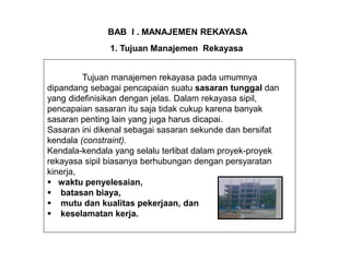 Tujuan manajemen rekayasa pada umumnya
dipandang sebagai pencapaian suatu sasaran tunggal dan
yang didefinisikan dengan jelas. Dalam rekayasa sipil,
pencapaian sasaran itu saja tidak cukup karena banyak
sasaran penting lain yang juga harus dicapai.
Sasaran ini dikenal sebagai sasaran sekunde dan bersifat
kendala (constraint).
Kendala-kendala yang selalu terlibat dalam proyek-proyek
rekayasa sipil biasanya berhubungan dengan persyaratan
kinerja,
 waktu penyelesaian,
 batasan biaya,
 mutu dan kualitas pekerjaan, dan
 keselamatan kerja.
BAB I . MANAJEMEN REKAYASA
1. Tujuan Manajemen Rekayasa
 