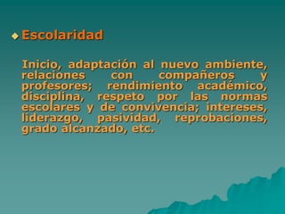  Escolaridad
Inicio, adaptación al nuevo ambiente,
relaciones con compañeros y
profesores; rendimiento académico,
disciplina, respeto por las normas
escolares y de convivencia; intereses,
liderazgo, pasividad, reprobaciones,
grado alcanzado, etc.
 