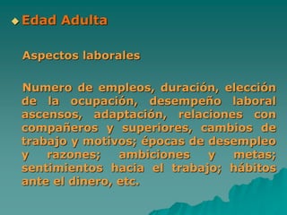  Edad Adulta
Aspectos laborales
Numero de empleos, duración, elección
de la ocupación, desempeño laboral
ascensos, adaptación, relaciones con
compañeros y superiores, cambios de
trabajo y motivos; épocas de desempleo
y razones; ambiciones y metas;
sentimientos hacia el trabajo; hábitos
ante el dinero, etc.
 