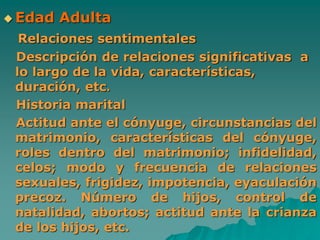  Edad Adulta
Relaciones sentimentales
Descripción de relaciones significativas a
lo largo de la vida, características,
duración, etc.
Historia marital
Actitud ante el cónyuge, circunstancias del
matrimonio, características del cónyuge,
roles dentro del matrimonio; infidelidad,
celos; modo y frecuencia de relaciones
sexuales, frigidez, impotencia, eyaculación
precoz. Número de hijos, control de
natalidad, abortos; actitud ante la crianza
de los hijos, etc.
 