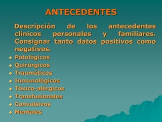 ANTECEDENTES
Descripción de los antecedentes
clínicos personales y familiares.
Consignar tanto datos positivos como
negativos.
 Patológicos
 Quirúrgicos
 Traumáticos
 Inmunológicos
 Tóxico-alérgicos
 Transfusionales
 Convulsivos
 Mentales
 