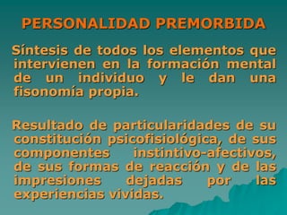 PERSONALIDAD PREMORBIDA
Síntesis de todos los elementos que
intervienen en la formación mental
de un individuo y le dan una
fisonomía propia.
Resultado de particularidades de su
constitución psicofisiológica, de sus
componentes instintivo-afectivos,
de sus formas de reacción y de las
impresiones dejadas por las
experiencias vividas.
 