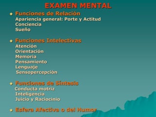 EXAMEN MENTAL
 Funciones de Relación
Apariencia general: Porte y Actitud
Conciencia
Sueño
 Funciones Intelectivas
Atención
Orientación
Memoria
Pensamiento
Lenguaje
Sensopercepción
 Funciones de Síntesis
Conducta motriz
Inteligencia
Juicio y Raciocinio
 Esfera Afectiva o del Humor
 