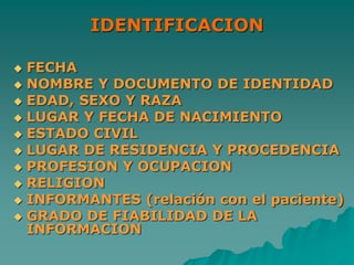 IDENTIFICACION
 FECHA
 NOMBRE Y DOCUMENTO DE IDENTIDAD
 EDAD, SEXO Y RAZA
 LUGAR Y FECHA DE NACIMIENTO
 ESTADO CIVIL
 LUGAR DE RESIDENCIA Y PROCEDENCIA
 PROFESION Y OCUPACION
 RELIGION
 INFORMANTES (relación con el paciente)
 GRADO DE FIABILIDAD DE LA
INFORMACION
 