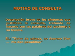 MOTIVO DE CONSULTA
Descripción breve de los síntomas que
justifican la consulta, tratando de
hacerlo con las palabras del paciente o
su familia.
Ej.: “Dolor de cabeza, no duermo bien
… me dan pesadillas”
 