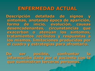 ENFERMEDAD ACTUAL
Descripción detallada de signos y
síntomas, anotando época de aparición,
forma de inicio, evolución, causas
desencadenantes, circunstancias que
exacerban o atenúan los síntomas,
tratamientos recibidos y respuestas a
los mismos, limitaciones producidas por
el cuadro y estrategias para afrontarlo.
De ser posible, confrontar la
información dada por el paciente con la
que suministran terceras personas.
 