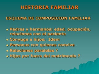 HISTORIA FAMILIAR
ESQUEMA DE COMPOSICION FAMILIAR
 Padres y hermanos: edad, ocupación,
relaciones con el paciente
 Cónyuge e hijos: Idem
 Personas con quienes convive
 Relaciones paralelas ?
 Hijos por fuera del matrimonio ?
 