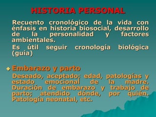 HISTORIA PERSONAL
Recuento cronológico de la vida con
énfasis en historia biosocial, desarrollo
de la personalidad y factores
ambientales.
Es útil seguir cronología biológica
(guía)
 Embarazo y parto
Deseado, aceptado; edad, patologías y
estado emocional de la madre.
Duración de embarazo y trabajo de
parto; atendido dónde, por quién.
Patología neonatal, etc.
 