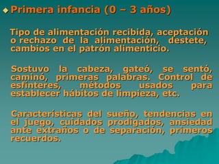  Primera infancia (0 – 3 años)
Tipo de alimentación recibida, aceptación
o rechazo de la alimentación, destete,
cambios en el patrón alimenticio.
Sostuvo la cabeza, gateó, se sentó,
caminó, primeras palabras. Control de
esfínteres, métodos usados para
establecer hábitos de limpieza, etc.
Características del sueño, tendencias en
el juego, cuidados prodigados, ansiedad
ante extraños o de separación, primeros
recuerdos.
 
