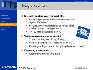 Automation and Drives
A&D BD/AS, Slide 10
S7-300 Compact
Integral counters
 Integral counters in all compact CPUs
- Recording of pulse and incremental encoder
signals (DC 24V)
- Forward/reverse with reference values which
can be changed during operation
- 10 - 60 kHz (depending on CPU)
 Various operating modes possible
- Single counting (e.g. filling, dosing)
- Periodic counting (e.g. recording of angle)
- Counting with gate control (e.g. length measurement)
 Frequency measurement
- Counting with fixed time base
Overview
Comparison
I/O‘s
Process Functions
Communication
MMC
 