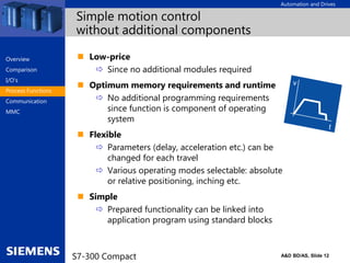 Automation and Drives
A&D BD/AS, Slide 12
S7-300 Compact
Simple motion control
without additional components
 Low-price
 Since no additional modules required
 Optimum memory requirements and runtime
 No additional programming requirements
since function is component of operating
system
 Flexible
 Parameters (delay, acceleration etc.) can be
changed for each travel
 Various operating modes selectable: absolute
or relative positioning, inching etc.
 Simple
 Prepared functionality can be linked into
application program using standard blocks
Overview
Comparison
I/O‘s
Process Functions
Communication
MMC
 