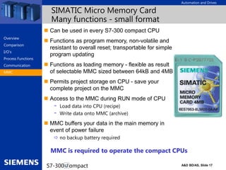 Automation and Drives
A&D BD/AS, Slide 17
S7-300 Compact
SIMATIC Micro Memory Card
Many functions - small format
 Can be used in every S7-300 compact CPU
 Functions as program memory, non-volatile and
resistant to overall reset; transportable for simple
program updating
 Functions as loading memory - flexible as result
of selectable MMC sized between 64kB and 4MB
 Permits project storage on CPU - save your
complete project on the MMC
 Access to the MMC during RUN mode of CPU
- Load data into CPU (recipe)
- Write data onto MMC (archive)
 MMC buffers your data in the main memory in
event of power failure
 no backup battery required
MMC is required to operate the compact CPUs
Overview
Comparison
I/O‘s
Process Functions
Communication
MMC
 